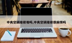 中央空调维修难吗,中央空调维修很麻烦吗