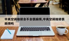 中央空调维修会不会很麻烦,中央空调维修很麻烦吗