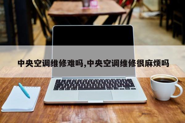 中央空调维修难吗,中央空调维修很麻烦吗